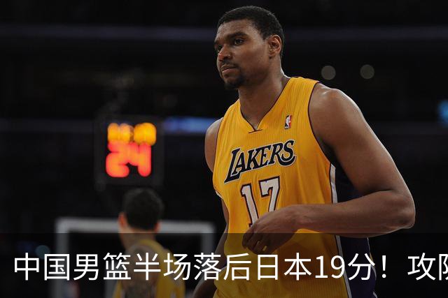 中国男篮半场落后日本19分！攻防两端被爆，郭士强毫无办法，真危险了